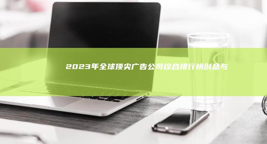 2023年全球顶尖广告公司综合排行榜：创意与效果并驱的领袖企业