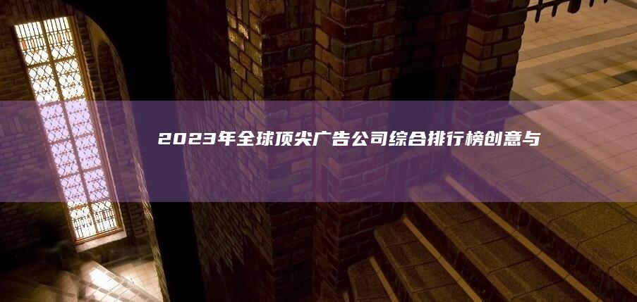 2023年全球顶尖广告公司综合排行榜：创意与效果并驱的领袖企业